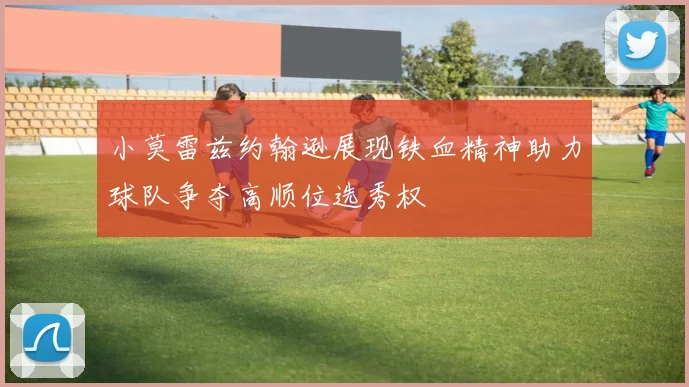 小莫雷兹约翰逊展现铁血精神助力球队争夺高顺位选秀权