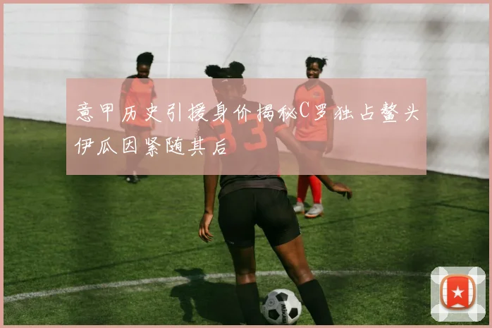 意甲历史引援身价揭秘C罗独占鳌头伊瓜因紧随其后
