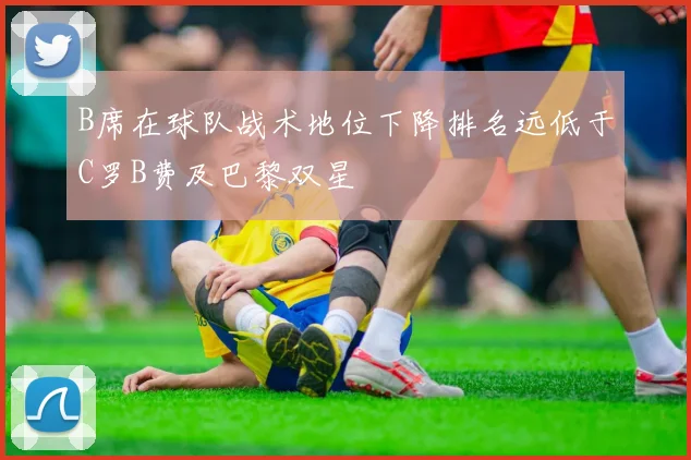 B席在球队战术地位下降排名远低于C罗B费及巴黎双星