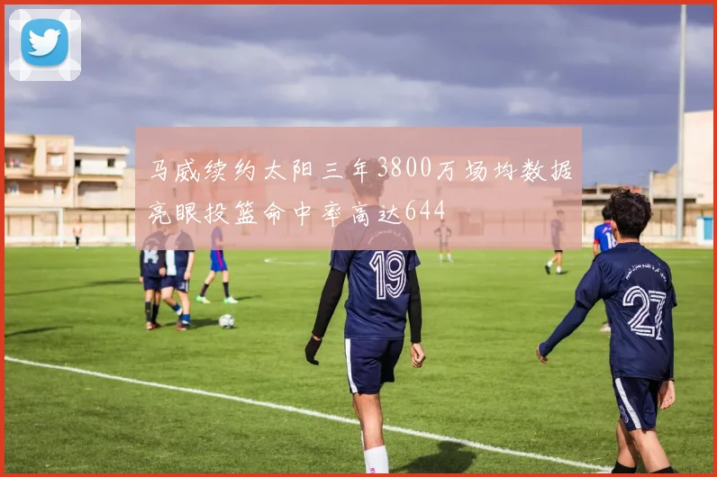 马威续约太阳三年3800万场均数据亮眼投篮命中率高达644