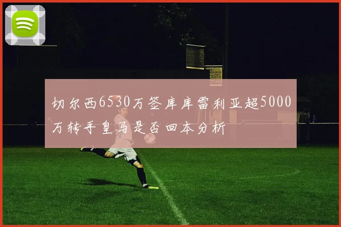 切尔西6530万签库库雷利亚超5000万转手皇马是否回本分析