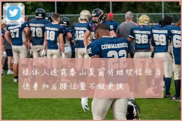 媒体人透露泰山夏窗将继续信任马德鲁加后腰位置不做更换