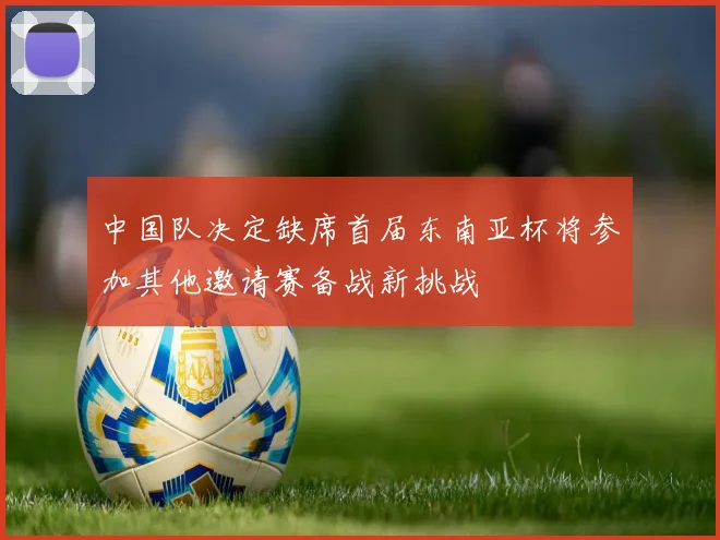 中国队决定缺席首届东南亚杯将参加其他邀请赛备战新挑战