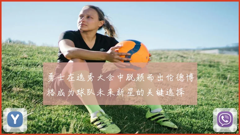 勇士在选秀大会中脱颖而出伦德博格成为球队未来新星的关键选择