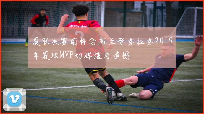夏联决赛前怀念布兰登克拉克2019年夏联MVP的辉煌与遗憾