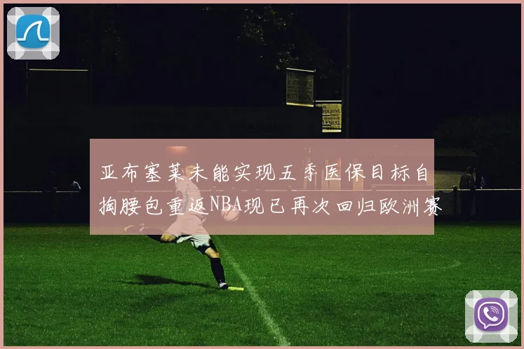 亚布塞莱未能实现五季医保目标自掏腰包重返NBA现已再次回归欧洲赛场