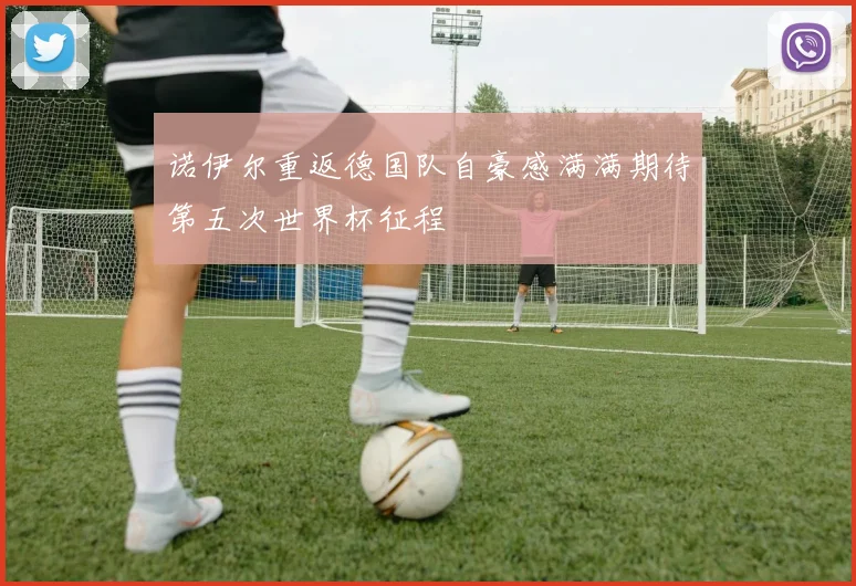 诺伊尔重返德国队自豪感满满期待第五次世界杯征程