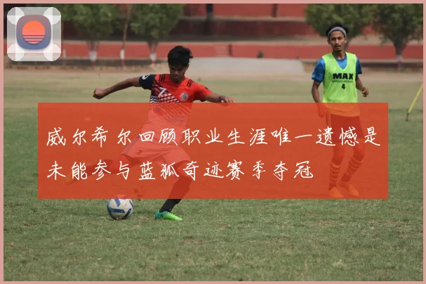 威尔希尔回顾职业生涯唯一遗憾是未能参与蓝狐奇迹赛季夺冠