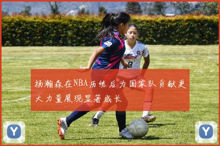 杨瀚森在NBA历练后为国家队贡献更大力量展现显著成长