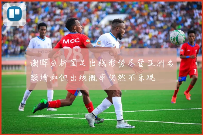 谢晖分析国足出线形势尽管亚洲名额增加但出线概率仍然不乐观