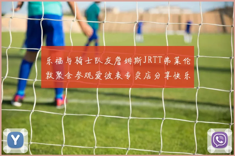 乐福与骑士队友詹姆斯JRTT弗莱伦敦聚会参观爱彼表专卖店分享快乐时光