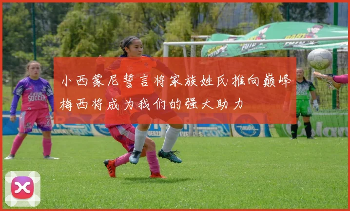小西蒙尼誓言将家族姓氏推向巅峰梅西将成为我们的强大助力